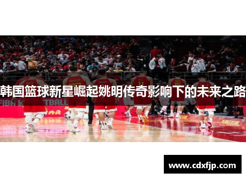 韩国篮球新星崛起姚明传奇影响下的未来之路