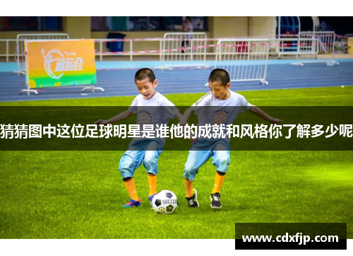 猜猜图中这位足球明星是谁他的成就和风格你了解多少呢