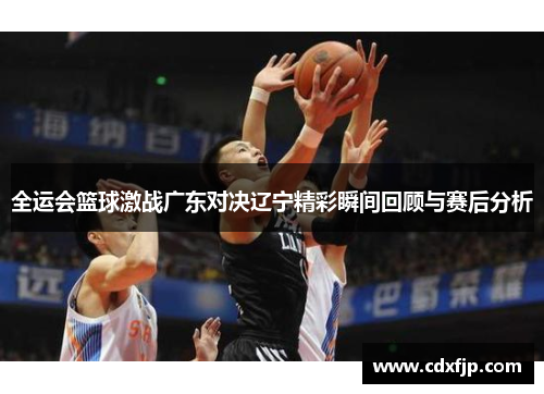 全运会篮球激战广东对决辽宁精彩瞬间回顾与赛后分析