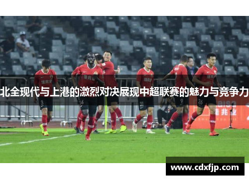 北全现代与上港的激烈对决展现中超联赛的魅力与竞争力