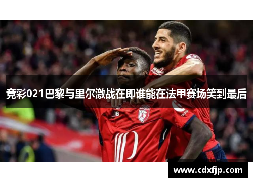 竞彩021巴黎与里尔激战在即谁能在法甲赛场笑到最后